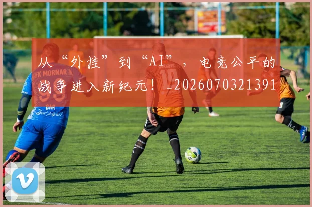 从“外挂”到“AI”,电竞公平的战争进入新纪元!_20260703213912