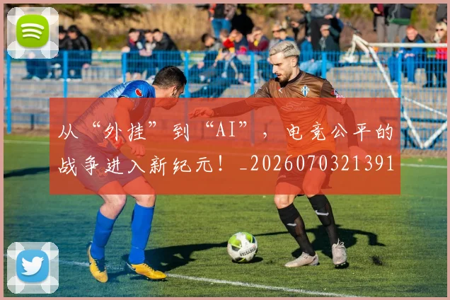 从“外挂”到“AI”，电竞公平的战争进入新纪元！_20260703213912