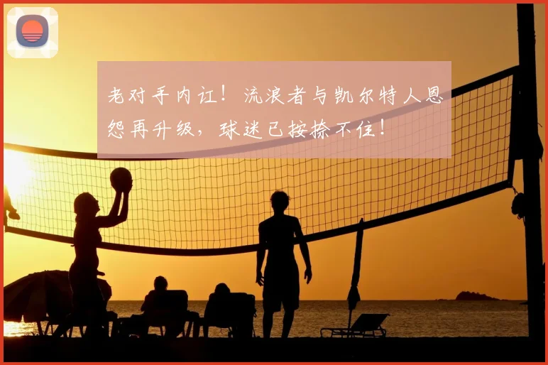 老对手内讧!流浪者与凯尔特人恩怨再升级,球迷已按捺不住!