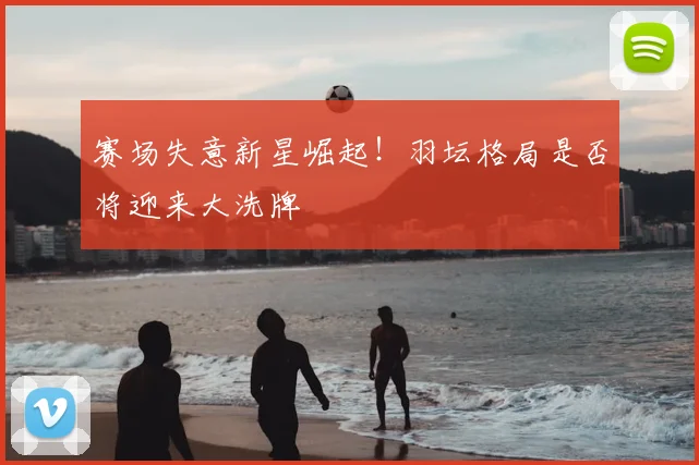 赛场失意新星崛起！羽坛格局是否将迎来大洗牌