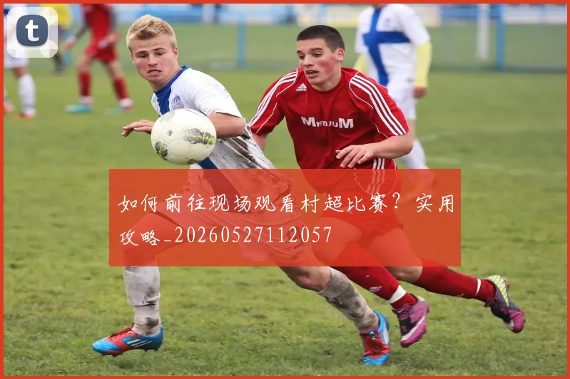 如何前往现场观看村超比赛？实用攻略_20260527112057