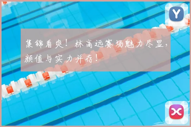 集锦看爽！林高远赛场魅力尽显，颜值与实力并存！