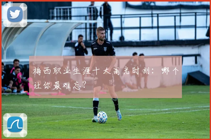 梅西职业生涯十大高光时刻:哪个让你最难忘?