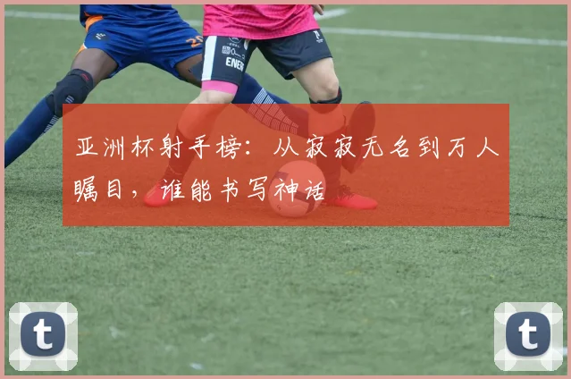 亚洲杯射手榜：从寂寂无名到万人瞩目，谁能书写神话