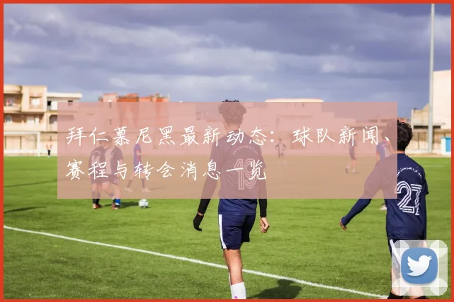 拜仁慕尼黑最新动态：球队新闻、赛程与转会消息一览