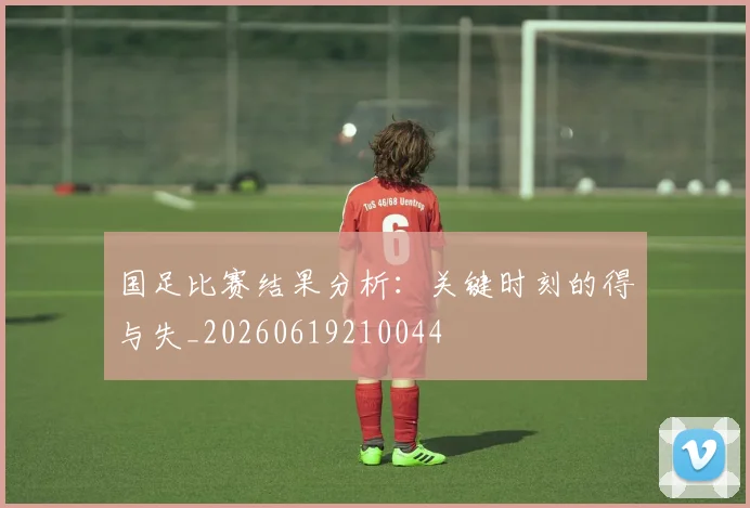 国足比赛结果分析：关键时刻的得与失_20260619210044