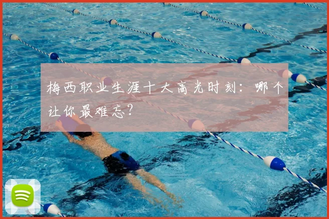 梅西职业生涯十大高光时刻：哪个让你最难忘？