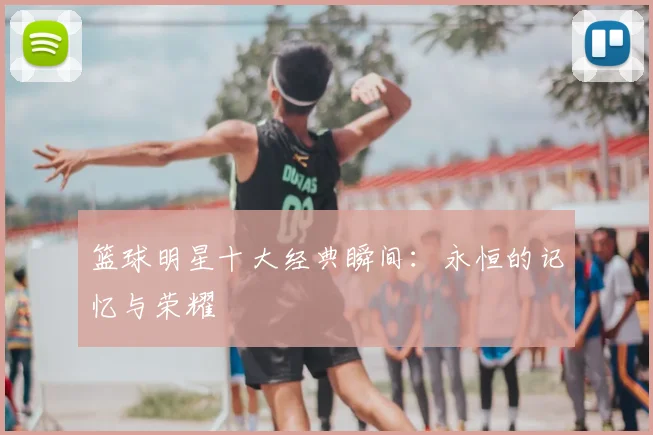 篮球明星十大经典瞬间：永恒的记忆与荣耀