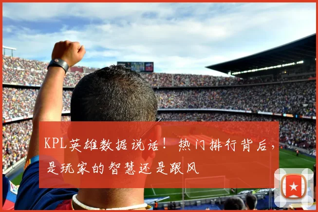 KPL英雄数据说话!热门排行背后,是玩家的智慧还是跟风