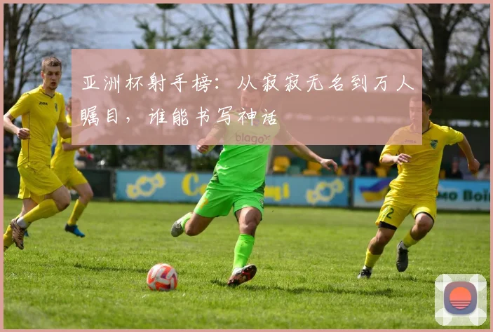 亚洲杯射手榜：从寂寂无名到万人瞩目，谁能书写神话