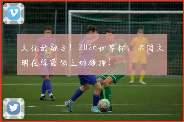 文化的融合!2026世界杯,不同文明在绿茵场上的碰撞!
